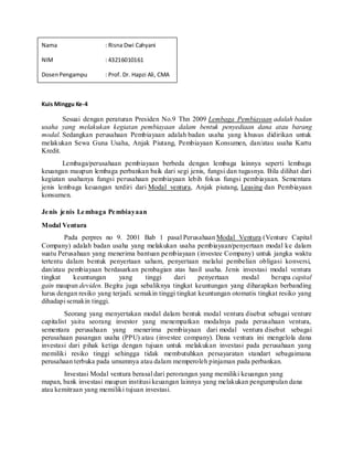 Nama : Risna Dwi Cahyani
NIM : 43216010161
DosenPengampu : Prof. Dr. Hapzi Ali, CMA
Kuis Minggu Ke-4
Sesuai dengan peraturan Presiden No.9 Thn 2009 Lembaga Pembiayaan adalah badan
usaha yang melakukan kegiatan pembiayaan dalam bentuk penyediaan dana atau barang
modal. Sedangkan perusahaan Pembiayaan adalah badan usaha yang khusus didirikan untuk
melakukan Sewa Guna Usaha, Anjak Piutang, Pembiayaan Konsumen, dan/atau usaha Kartu
Kredit.
Lembaga/perusahaan pembiayaan berbeda dengan lembaga lainnya seperti lembaga
keuangan maupun lembaga perbankan baik dari segi jenis, fungsi dan tugasnya. Bila dilihat dari
kegiatan usahanya fungsi perusahaan pembiayaan lebih fokus fungsi pembiayaan. Sementara
jenis lembaga keuangan terdiri dari Modal ventura, Anjak piutang, Leasing dan Pembiayaan
konsumen.
Jenis jenis Lembaga Pembiayaan
Modal Ventura
Pada perpres no 9. 2001 Bab 1 pasal Perusahaan Modal Ventura (Venture Capital
Company) adalah badan usaha yang melakukan usaha pembiayaan/penyertaan modal ke dalam
suatu Perusahaan yang menerima bantuan pembiayaan (investee Company) untuk jangka waktu
tertentu dalam bentuk penyertaan saham, penyertaan melalui pembelian obligasi konversi,
dan/atau pembiayaan berdasarkan pembagian atas hasil usaha. Jenis investasi modal ventura
tingkat keuntungan yang tinggi dari penyertaan modal berupa capital
gain maupun deviden. Begitu juga sebaliknya tingkat keuntungan yang diharapkan berbanding
lurus dengan resiko yang terjadi. semakin tinggi tingkat keuntungan otomatis tingkat resiko yang
dihadapi semakin tinggi.
Seorang yang menyertakan modal dalam bentuk modal ventura disebut sebagai venture
capitalist yaitu seorang investor yang menempatkan modalnya pada perusahaan ventura,
sementara perusahaan yang menerima pembiayaan dari modal ventura disebut sebagai
perusahaan pasangan usaha (PPU) atau (investee company). Dana ventura ini mengelola dana
investasi dari pihak ketiga dengan tujuan untuk melakukan investasi pada perusahaan yang
memiliki resiko tinggi sehingga tidak membutuhkan persayaratan standart sebagaimana
perusahaan terbuka pada umumnya atau dalam memperoleh pinjaman pada perbankan.
Investasi Modal ventura berasal dari perorangan yang memiliki keuangan yang
mapan, bank investasi maupun institusi keuangan lainnya yang melakukan pengumpulan dana
atau kemitraan yang memiliki tujuan investasi.
 