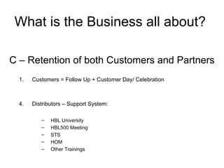 What is the Business all about?  C – Retention of both Customers and Partners Customers = Follow Up + Customer Day/ Celebration Distributors – Support System: HBL University HBL500 Meeting STS HOM Other Trainings 