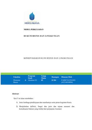 MODULPERKULIAHAN
HUKUM BISNIS DAN LINGKUNGAN
KONSEP DASAR HUKUM BISNIS DAN LINGKUNGAN
Fakultas
Program
Studi
Tatap
Muka
Ruangan Disusun Oleh
Ekonomi &
Bisnis
Akuntasi S1 05 B 204 FARIZ SATIANO
(43216010094)
Abstract
Sesi 5 ini akan membahas :
1. Jenis lembaga pembiayaan dan manfaatnya serta peran kegiatan bisnis.
2. Menjelaskan definisi, fungsi dan jenis dan tujuan asuransi dan
konsekuensi hukum yang timbul dari perjanjian Asuransi
 