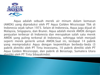 Aqua adalah sebuah merek air minum dalam kemasan
(AMDK) yang diproduksi oleh PT Aqua Golden Mississippi Tbk di
Indonesia sejak tahun 1973. Selain di Indonesia, Aqua juga dijual di
Malaysia, Singapura, dan Brunei. Aqua adalah merek AMDK dengan
penjualan terbesar di Indonesia dan merupakan salah satu merek
AMDK yang paling terkenal di Indonesia, sehingga telah menjadi
seperti merek generik untuk AMDK.Saat ini, terdapat 14 pabrik
yang memproduksi Aqua dengan kepemilikan berbeda-beda (3
pabrik dimiliki oleh PT Tirta Investama, 10 pabrik dimiliki oleh PT
Aqua Golden Mississippi, dan pabrik di Berastagi, Sumatera Utara
dimiliki oleh PT Tirta Sibayakindo).
 