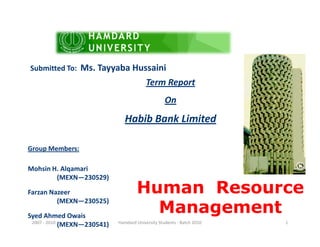 Term Report
On
Habib Bank Limited
Submitted To: Ms. Tayyaba Hussaini
Human Resource
Management
Habib Bank Limited
Group Members:
Mohsin H. Alqamari
(MEXN—230529)
Farzan Nazeer
(MEXN—230525)
Syed Ahmed Owais
(MEXN—230541)2007 - 2010 1Hamdard University Students - Batch 2010
 
