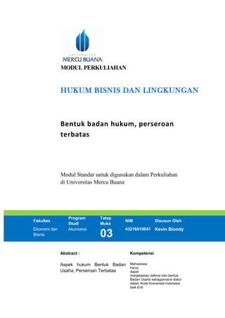 MODUL PERKULIAHAN
HUKUM BISNIS DAN LINGKUNGAN
Bentuk badan hukum, perseroan
terbatas
Modul Standar untuk digunakan dalam Perkuliahan
di Universitas Mercu Buana
Fakultas
Program
Studi
Tatap
Muka
NIM Disusun Oleh
Ekonomi dan
Bisnis
Akuntansi
03
43216010041 Kevin Biondy
Abstract : Kompetensi
Aspek hukum Bentuk Badan
Usaha, Perseroan Terbatas
Mahasiswa
harus
dapat
menjelaskan definisi dan bentuk
Badan Usaha sebagaimana diatur
dalam Kode Komersial Indonesia
baik Enti
 