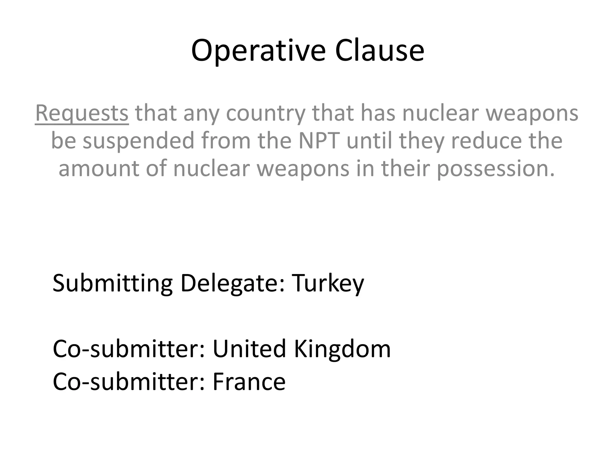 Operative Clause
Requests that any country that has nuclear weapons
be suspended from the NPT until they reduce the
amount of nuclear weapons in their possession.

Submitting Delegate: Turkey
Co-submitter: United Kingdom
Co-submitter: France

 