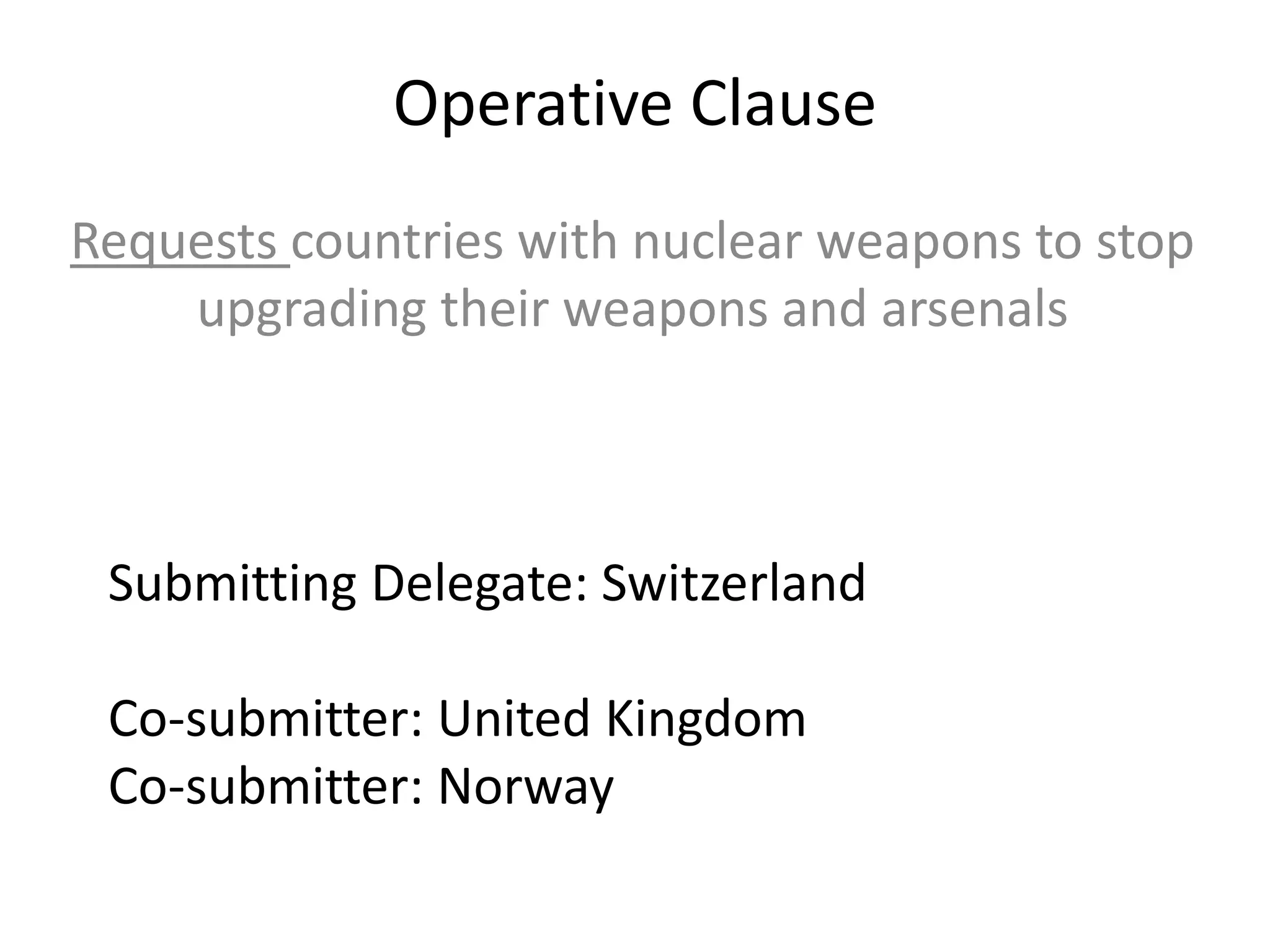 Operative Clause
Requests countries with nuclear weapons to stop
upgrading their weapons and arsenals

Submitting Delegate: Switzerland
Co-submitter: United Kingdom
Co-submitter: Norway

 
