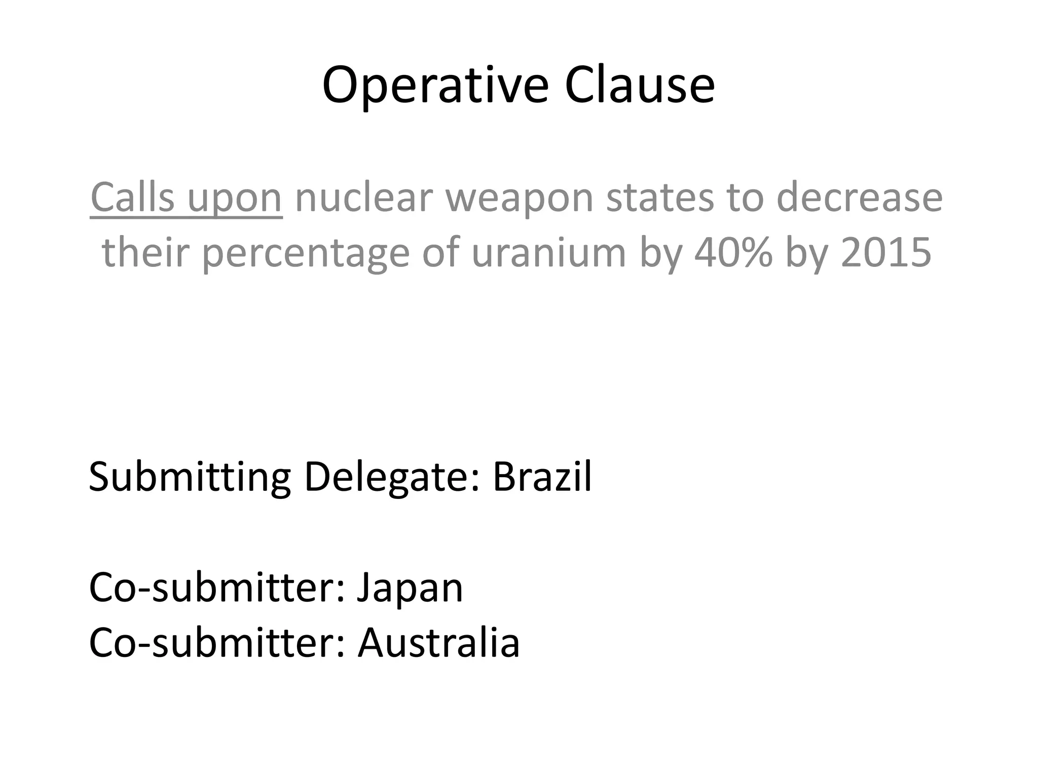 Operative Clause
Calls upon nuclear weapon states to decrease
their percentage of uranium by 40% by 2015

Submitting Delegate: Brazil
Co-submitter: Japan
Co-submitter: Australia

 