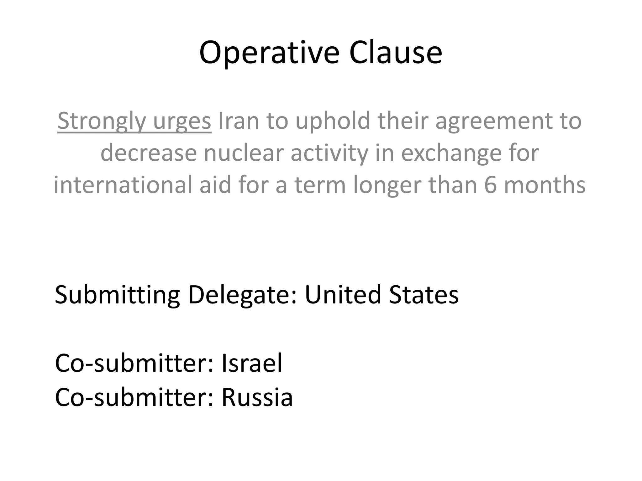 Operative Clause
Strongly urges Iran to uphold their agreement to
decrease nuclear activity in exchange for
international aid for a term longer than 6 months

Submitting Delegate: United States
Co-submitter: Israel
Co-submitter: Russia

 