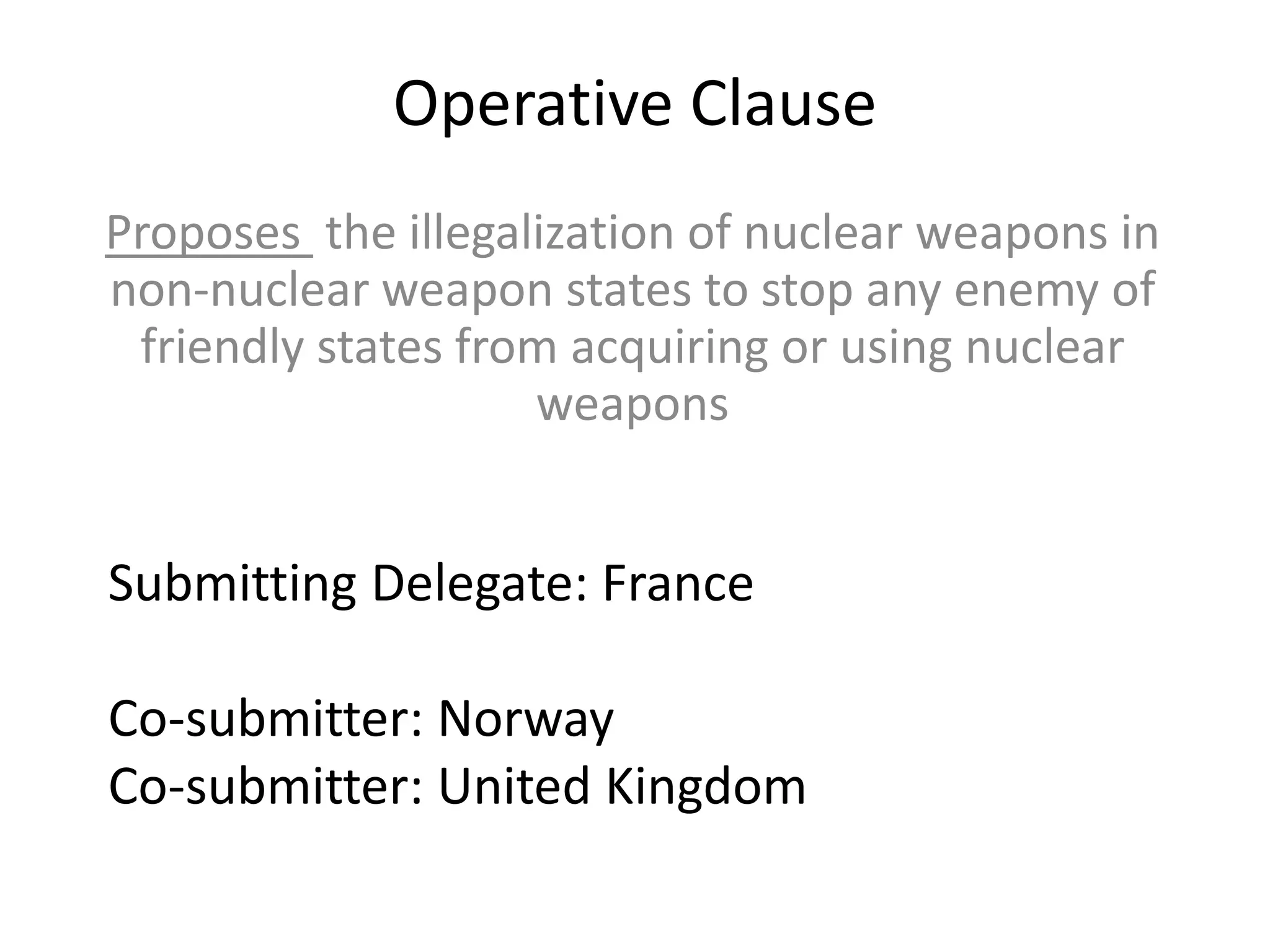 Operative Clause
Proposes the illegalization of nuclear weapons in
non-nuclear weapon states to stop any enemy of
friendly states from acquiring or using nuclear
weapons

Submitting Delegate: France
Co-submitter: Norway
Co-submitter: United Kingdom

 