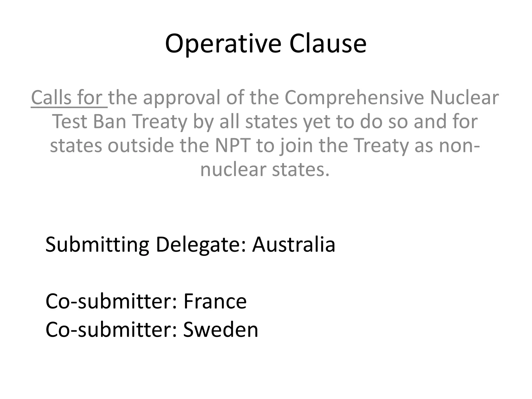 Operative Clause
Calls for the approval of the Comprehensive Nuclear
Test Ban Treaty by all states yet to do so and for
states outside the NPT to join the Treaty as nonnuclear states.

Submitting Delegate: Australia
Co-submitter: France
Co-submitter: Sweden

 