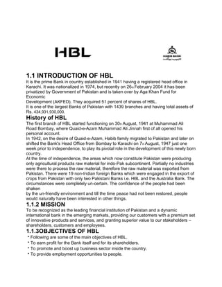 1.1 INTRODUCTION OF HBL
It is the prime Bank in country established in 1941 having a registered head office in
Karachi. It was nationalized in 1974, but recently on 26th February 2004 it has been
privatized by Government of Pakistan and is taken over by Aga Khan Fund for
Economic
Development (AKFED). They acquired 51 percent of shares of HBL.
It is one of the largest Banks of Pakistan with 1439 branches and having total assets of
Rs. 434,931,930,000.
History of HBL
The first branch of HBL started functioning on 30th August, 1941 at Muhammad Ali
Road Bombay, where Quaid-e-Azam Muhammad Ali Jinnah first of all opened his
personal account.
In 1942, on the desire of Quaid-e-Azam, Habib family migrated to Pakistan and later on
shifted the Bank's Head Office from Bombay to Karachi on 7th August, 1947 just one
week prior to independence, to play its pivotal role in the development of this newly born
country.
At the time of independence, the areas which now constitute Pakistan were producing
only agricultural products raw material for indo-Pak subcontinent. Partially no industries
were there to process the raw material, therefore the raw material was exported from
Pakistan. There were 19 non-Indian foreign Banks which were engaged in the export of
crops from Pakistan with only two Pakistani Banks i.e. HBL and the Australia Bank. The
circumstances were completely un-certain. The confidence of the people had been
shaken
by the un-friendly environment and till the time peace had not been restored, people
would naturally have been interested in other things.
1.1.2 MISSION
To be recognized as the leading financial institution of Pakistan and a dynamic
international bank in the emerging markets, providing our customers with a premium set
of innovative products and services, and granting superior value to our stakeholders –
shareholders, customers and employees.
1.1.3OBJECTIVES OF HBL
Following are some of the main objectives of HBL.
To earn profit for the Bank itself and for its shareholders.
To promote and boost up business sector inside the country.
To provide employment opportunities to people.
 