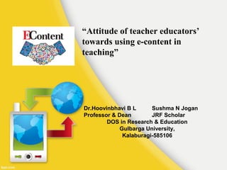 “Attitude of teacher educators’
towards using e-content in
teaching”
Dr.Hoovinbhavi B L Sushma N Jogan
Professor & Dean JRF Scholar
DOS in Research & Education
Gulbarga University,
Kalaburagi-585106
 