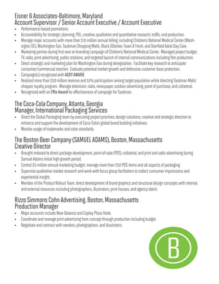 Eisner&Associates-Baltimore,Maryland
AccountSupervisor/SeniorAccountExecutive/AccountExecutive
• Performance-basedpromotions.
• Accountabilityforstrategicplanning,P&L,creative,qualitativeandquantitativeresearch,traffic,andproduction.
• Managemajoraccountswithmorethan$10millionannualbilling,includingChildren’sNationalMedicalCenter(Wash-
ingtonDC),WashingtonGas,TaubmanShoppingMalls,Black&Decker,Foam&Fresh,andDeerfieldAdultDayCare.
• Marketingpartnerduringfirsteverre-brandingcampaignofChildren’sNationalMedicalCenter. Managedprojectbudget,
TV,radio,printadvertising;publicrelations,andtargetedlaunchofinternalcommunicationsincluding filmproduction.
• DirectstrategicandmarketingplanforWashingtonGasduringderegulation. Facilitatekeyresearchtoanticipate
consumer/commercialreaction. Evaluatepotentialmarketgrowthanddefensivecustomerbaseprotection.
• Campaign(s)recognizedwithADDYAWARD.
• Realizedmorethan$50millionrevenueand52%participationamongtargetpopulationwhiledirectingTaubmanMalls’
shopperloyaltyprogram. Managetelevision,radio,newspaper,outdooradvertising,pointofpurchase,andcollateral.
• RecognizedwithanEffieAwardforeffectivenessofcampaignforTaubman.
TheCoca-ColaCompany,Atlanta,Georgia
Manager,InternationalPackagingServices
• DirecttheGlobalPackagingteambyexecutingprojectpriorities,designsolutions,creativeandstrategicdirectionto
enhanceandsupportthedevelopmentofCoca-Cola’sglobalbrandbuildinginitiatives.
• Monitorusageoftrademarksandcolorstandards.
TheBostonBeerCompany(SAMUELADAMS),Boston,Massachusetts
CreativeDirector
• Broughtonboardtodirectpackagedevelopment,point-of-sale(POS),collateral,andprintandradioadvertisingduring
SamuelAdamsinitialhighgrowthperiod.
• Control$5millionannualmarketingbudget;managemorethan250POSitemsandallaspectsofpackaging.
• Supervisequalitativemarketresearchandworkwithfocusgroupfacilitatorstocollectconsumerimpressionsand
experientialinsight.
• MemberoftheProductRolloutTeam.directdevelopmentofbrandgraphicsandstructuraldesignconceptswithinternal
andexternalresourcesincludingphotographers,illustrators,printhouses,andagencytalent.
RizzoSimmonsCohnAdvertising,Boston,Massachusetts
ProductionManager
• MajoraccountsincludeNewBalanceandCopleyPlazaHotel.
• Coordinateandmanageprintadvertisingfromconceptthroughproductionincludingbudget.
• Negotiateandcontractwithvendors,photographers,andillustrators.
 