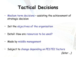Tactical Decisions Medium term decisions  – assisting the achievement of strategic decision Set the  objectives of the organisation Detail: How are  resources to be used? Made by  middle management Subject to  change depending on PESTEC factors (later …) 