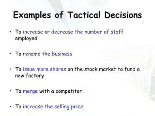 Examples of Tactical Decisions To  increase or decrease the number of staff  employed To  rename the business To  issue more shares  on the stock market to fund a new factory To  merge  with a competitor To  increase the selling price To  reduce costs 