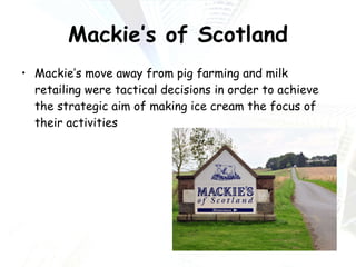 Mackie’s of Scotland Mackie’s move away from pig farming and milk retailing were tactical decisions in order to achieve the strategic aim of making ice cream the focus of their activities 