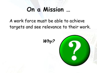On a Mission … A work force must be able to achieve targets and see relevance to their work. Why? 