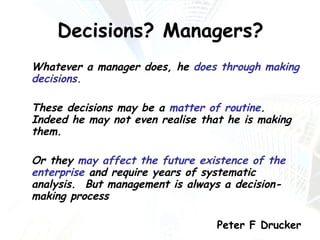 Decisions? Managers? Whatever a manager does, he  does through making decisions.  These decisions may be a  matter of routine .  Indeed he may not even realise that he is making them.  Or they  may affect the future existence of the enterprise  and require years of systematic analysis.  But management is always a decision-making process Peter F Drucker 