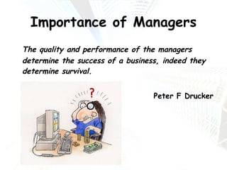 Importance of Managers The quality and performance of the managers determine the success of a business, indeed they determine survival. Peter F Drucker 