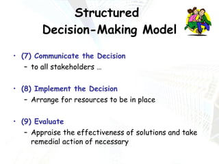 Structured  Decision-Making Model (7) Communicate the Decision to all stakeholders …  (8) Implement the Decision Arrange for resources to be in place (9) Evaluate Appraise the effectiveness of solutions and take remedial action of necessary 