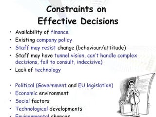Constraints on  Effective Decisions Availability of  finance Existing  company policy Staff may resist  change (behaviour/attitude) Staff may have  tunnel vision, can’t handle complex decisions, fail to consult, indecisive) Lack of  technology Political (Government  and  EU legislation) Economic  environment Social  factors Technological  developments Environmental  changes Competitors’  behaviour 