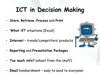 ICT in Decision Making Store ,  Retrieve ,  Process  and  Print ‘ What if?’  situations (Excel) Internet  – trends/competitors’ products Reporting  and  Presentation Packages Too much info?  (wheat from the chaff) Email  bombardment – easy to send to everyone! 