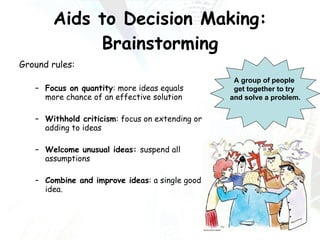 Aids to Decision Making: Brainstorming Ground rules: Focus on quantity : more ideas equals more chance of an effective solution Withhold criticism : focus on extending or adding to ideas Welcome unusual ideas:  suspend all assumptions Combine and improve ideas : a single good idea. A group of people  get together to try  and solve a problem. 