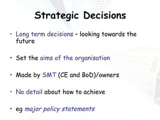 Strategic Decisions Long term decisions  – looking towards the future Set the  aims of the organisation Made by  SMT  (CE and BoD)/owners No detail  about how to achieve eg  major policy statements 