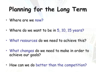 Planning for the Long Term Where are we  now? Where do we want to be in  5, 10, 15 years? What resources  do we need to achieve this? What changes  do we need to make in order to achieve our goals? How can we do  better than the competition? 