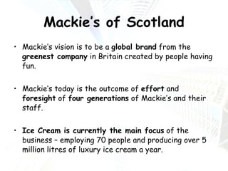 Mackie’s of Scotland Mackie’s vision is to be a  global brand  from the  greenest company  in Britain created by people having fun. Mackie’s today is the outcome of  effort  and  foresight  of  four generations  of Mackie’s and their staff. Ice Cream is currently the main focus  of the business – employing 70 people and producing over 5 million litres of luxury ice cream a year. 