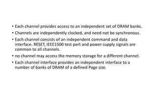• Each channel provides access to an independent set of DRAM banks.
• Channels are independently clocked, and need not be synchronous.
• Each channel consists of an independent command and data
interface. RESET, IEEE1500 test port and power supply signals are
common to all channels.
• no channel may access the memory storage for a different channel.
• Each channel interface provides an independent interface to a
number of banks of DRAM of a defined Page size.
 
