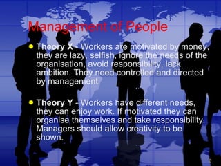 Management of People Theory X  - Workers are motivated by money, they are lazy, selfish, ignore the needs of the organisation, avoid responsibility, lack ambition. They need controlled and directed by management. Theory Y  - Workers have different needs, they can enjoy work. If motivated they can organise themselves and take responsibility. Managers should allow creativity to be shown. 