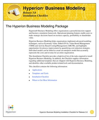 Hyperion Business Modeling
                                  ®



          Release 3.0
          Installation Checklist


The Hyperion Business Modeling Package
               Hyperion® Business Modeling offers organizations a powerful decision support
               and business simulation framework. Operational planning features enable users to
               make strategic decisions based on resource capacity, profitability or shareholder
               value.
               Hyperion Business Modeling helps organizations implement advanced modeling
               techniques, such as Economic Value Added (EVA), Value Based Management
               (VBM) and Activity Based Costing/Management (ABC/M), and highlights
               opportunities for process improvement by quantifying cost reduction strategies.
               Individual models can be linked to create an enterprise model that accurately
               represents the costs and revenue for an entire organization.
               This Installation Checklist provides a high-level list of the tasks required to install
               Hyperion Business Modeling. In addition, the Checklist supplies information
               regarding additional templates that are shipped with Hyperion Business Modeling,
               and identifies other available product-related tools and documentation.
               This checklist contains the following information:
               q   Applications
               q   Templates and Tools
               q   Installation Checklist
               q   Where to Get More Information




                             Hyperion Business Modeling Installation Checklist for Release 3.0      1
 