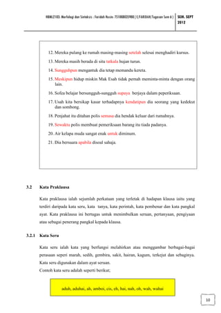 HBML2103: Morfologi dan Sintaksis : Faridah Husin: 751008035900 ( E/FARIDAH/Tugasan Sem 6 ) SEM. SEPT
                                                                                                     2012




          12. Mereka pulang ke rumah masing-masing setelah selesai menghadiri kursus.
          13. Mereka masih berada di situ tatkala hujan turun.
          14. Sungguhpun mengantuk dia tetap memandu kereta.
          15. Meskipun hidup miskin Mak Esah tidak pernah meminta-minta dengan orang
              lain.
          16. Sofea belajar bersungguh-sungguh supaya berjaya dalam peperiksaan.
          17. Usah kita bersikap kasar terhadapnya kendatipun dia seorang yang kedekut
              dan sombong.
          18. Penjahat itu ditahan polis semasa dia hendak keluar dari rumahnya.
          19. Sewaktu polis membuat pemeriksaan barang itu tiada padanya.
          20. Air kelapa muda sangat enak untuk diminum.
          21. Dia bersuara apabila disoal sahaja.




3.2   Kata Praklausa

      Kata praklausa ialah sejumlah perkataan yang terletak di hadapan klausa iaitu yang
      terdiri daripada kata seru, kata tanya, kata perintah, kata pembenar dan kata pangkal
      ayat. Kata praklausa ini bertugas untuk menimbulkan seruan, pertanyaan, pengiyaan
      atau sebagai penerang pangkal kepada klausa.


3.2.1 Kata Seru

      Kata seru ialah kata yang berfungsi melahirkan atau menggambar berbagai-bagai
      perasaan seperi marah, sedih, gembira, sakit, hairan, kagum, terkejut dan sebaginya.
      Kata seru digunakan dalam ayat seruan.
      Contoh kata seru adalah seperti berikut;



                   aduh, aduhai, ah, amboi, cis, eh, hai, nah, oh, wah, wahai

                                                                                                                 10
 