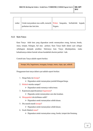 HBML2103: Morfologi dan Sintaksis : Faridah Husin: 751008035900 ( E/FARIDAH/Tugasan Sem 6 ) SEM. SEPT
                                                                                                    2012




    wahai      Untuk menyatakan rasa sedih, menarik Wahai bangsaku, berbaktilah kepada
               perhatian dan lain.lain.                       Negara.




3.2.2 Kata Tanya


     Kata Tanya ialah kata yang digunakan untuk menanyakan orang, haiwan, benda,
     masa, tempat, bilangan, hal atau            perkara. Kata Tanya hadir dalam ayat sebagai
     sebahagian      daripada     predikat.     Sekiranya      kata    Tanya      dikedepankan,        maka
     kehadirannya dalam bentuk tulisan hendaklah disertai partikel –kah.


     Contoh kata Tanya adalah seperti berikut.


             berapa, bila, bagaimana, mengapa, kenapa, mana, siapa, apa, adakah


     Penggunaan kata tanya dalam ayat adalah seperti berikut:


            1. Harga buku itu berapa?
                       Digunakan untuk menanyakan jumlah/bilangan/harga.
            2. Bilakah mereka sampai?
                       Digunakan untuk menanya waktu/masa.
            3. Keputusan peperiksaannya bagaimana?
                       Digunaka untuk menanyakan cara dan keadaan.
            4. Mengapakah dia kelihatan sedih?
                       Digunakan untuk menanyakan sebab/alasan.
            5. Dia marah-marah kenapa?
                       Digunakan untuk menanyakan sebab/alasan.
            6. Encik Shahrul mana?
                       Digunakan untuk menanyakan orang, benda, tempat dan binatang.




                                                                                                                12
 