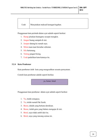 HBML2103: Morfologi dan Sintaksis : Faridah Husin: 751008035900 ( E/FARIDAH/Tugasan Sem 6 ) SEM. SEPT
                                                                                                    2012




         Usah          Menyatakan maksud larangan/tegahan.



     Penggunaan kata perintah dalam ayat adalah seperti berikut:
        1. Harap jelaskan hutangmu secepat mungkin.
        2. Jangan buang sampah di sini.
        3. Jemput datang ke rumah saya.
        4. Minta tuan-tuan bersabar sebentar.
        5. Sila bertenang.
        6. Tolong jangan bising.
        7. Usah pedulikan kata-katanya itu.


3.2.4 Kata Pembenar

     Kata pembenar ialah kata yang mengesahkan sesuatu pernyataan.

     Contoh kata pembenar adalah seperti berikut.


                                           ya, benar, betul




     Penggunaan kata pembenar dalam ayat adalah seperti berikut:


        1. Ya, itulah orangnya.
        2. Ya, inilah rumah Pak Senik.
        3. Benar, dialah yang berkata demikian.
        4. Benar, itulah guru yang baharu mengajar di sini.
        5. Betul, saya tidak ambil duit itu.
        6. Betul, saya yang rancang semua ini.




                                                                                                                14
 