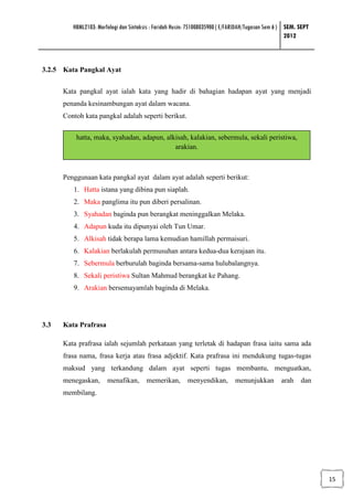 HBML2103: Morfologi dan Sintaksis : Faridah Husin: 751008035900 ( E/FARIDAH/Tugasan Sem 6 ) SEM. SEPT
                                                                                                     2012



3.2.5 Kata Pangkal Ayat


      Kata pangkal ayat ialah kata yang hadir di bahagian hadapan ayat yang menjadi
      penanda kesinambungan ayat dalam wacana.
      Contoh kata pangkal adalah seperti berikut.


          hatta, maka, syahadan, adapun, alkisah, kalakian, sebermula, sekali peristiwa,
                                            arakian.



      Penggunaan kata pangkal ayat dalam ayat adalah seperti berikut:
         1. Hatta istana yang dibina pun siaplah.
         2. Maka panglima itu pun diberi persalinan.
         3. Syahadan baginda pun berangkat meninggalkan Melaka.
         4. Adapun kuda itu dipunyai oleh Tun Umar.
         5. Alkisah tidak berapa lama kemudian hamillah permaisuri.
         6. Kalakian berlakulah permusuhan antara kedua-dua kerajaan itu.
         7. Sebermula berburulah baginda bersama-sama hulubalangnya.
         8. Sekali peristiwa Sultan Mahmud berangkat ke Pahang.
         9. Arakian bersemayamlah baginda di Melaka.




3.3   Kata Prafrasa

      Kata prafrasa ialah sejumlah perkataan yang terletak di hadapan frasa iaitu sama ada
      frasa nama, frasa kerja atau frasa adjektif. Kata prafrasa ini mendukung tugas-tugas
      maksud yang terkandung dalam ayat seperti tugas membantu, menguatkan,
      menegaskan,      menafikan,       memerikan,        menyendikan,        menunjukkan         arah    dan
      membilang.




                                                                                                                 15
 