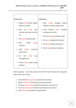 HBML2103: Morfologi dan Sintaksis : Faridah Husin: 751008035900 ( E/FARIDAH/Tugasan Sem 6 ) SEM. SEPT
                                                                                               2012




 Contoh ayat;                                   Contoh ayat;

    1. Mereka akan dilantik sebagai                  1. Mary       hendak       mengajak       Salmah
         pengawas sekolah.                               datang ke rumahnya petang nanti.

    2. Puan        Ani      belum       puas         2. Encik       Rahman        mahu      membuka
         menatap wajah anak kecilnya                     perniagaannya sendiri.
         itu.
                                                     3. Kamu harus ke sana dengan segera.
    3. Dia masih menetap di Ipoh.
                                                     4. Kita mesti menghormati orang tua.
    4. Puan               Zakiah     sedang
                                                     5. Dia boleh membaca dengan baik.
         memasak .
                                                     6. Sayuti dapat pulang ke kampong.
    5. Sidin        pernah         menyertai
         pasukan polis.

    6. Ibu        Jefri      telah      lama
         meninggal dunia.

    7. Ahmad sudah mampu hidup
         berdikari.



Dalam penulisan , kata bantu aspek tertentu boleh hadir bersama-sama sebagaima
dalam contoh ayat berikut.


   1. Encik Khalid belum pernah menyakitkan hati isterinya.
   2. Zabidi masih belum menjelaskan yuran peperiksaanya.
   3. Ah Keong masih sedang membaiki motosikalnya yang rosak itu.
   4. Swee Lan sudah pernah memasuki pertandingan ratu cantik itu.
   5. Farid telah pernah mendaki Gunung Kinabalu.




                                                                                                           17
 