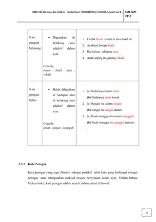 HBML2103: Morfologi dan Sintaksis : Faridah Husin: 751008035900 ( E/FARIDAH/Tugasan Sem 6 ) SEM. SEPT
                                                                                                     2012




       Kata             • Digunakan            di
                                                         1. Cantik benar rumah di atas bukit itu.
       penguat               belakang        kata
                                                         2. Ayahnya bengis betul.
       belakang              adjektif     dalam
                                                         3. Dia keluar sebentar nian.
                             ayat.
                                                         4. Anak anjing itu garang sekali.

                   Contoh;
                   benar , betul , nian ,
                   sekali



       Kata             • Boleh diletakkan
                                                         1. (a) Badannya busuk amat.
       penguat               di hadapan atau
                                                              (b) Badannya amat busuk
       bebas                 di belakang kata
                                                         2. (a) Sungai itu dalam sangat.
                             adjektif     dalam
                             ayat.                            (b) Sungai itu sangat dalam.
                                                         3. (a) Buah mangga itu masam sungguh

                   Contoh;                                    (b) Buah mangga itu sungguh masam.
                   amat , sangat , sungguh                    .




3.3.3 Kata Penegas

      Kata penegas yang juga dikenali sebagai partikel ialah kata yang berfungsi sebagai
      penegas atau menguatkan maksud sesuatu pernyataan dalam ayat. Dalam bahasa
      Melayu baku, kata penegas adalah seperti dalam jadual di bawah.




                                                                                                                 19
 