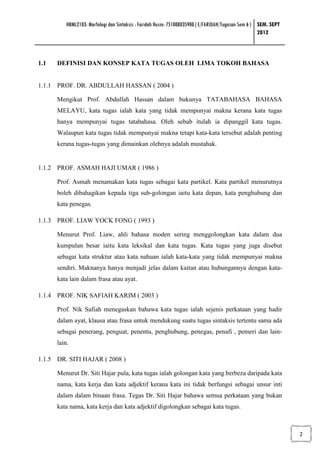 HBML2103: Morfologi dan Sintaksis : Faridah Husin: 751008035900 ( E/FARIDAH/Tugasan Sem 6 ) SEM. SEPT
                                                                                                      2012



1.1   DEFINISI DAN KONSEP KATA TUGAS OLEH LIMA TOKOH BAHASA


1.1.1 PROF. DR. ABDULLAH HASSAN ( 2004 )

      Mengikut Prof. Abdullah Hassan dalam bukunya TATABAHASA BAHASA
      MELAYU, kata tugas ialah kata yang tidak mempunyai makna kerana kata tugas
      hanya mempunyai tugas tatabahasa. Oleh sebab itulah ia dipanggil kata tugas.
      Walaupun kata tugas tidak mempunyai makna tetapi kata-kata tersebut adalah penting
      kerana tugas-tugas yang dimainkan olehnya adalah mustahak.


1.1.2 PROF. ASMAH HAJI UMAR ( 1986 )

      Prof. Asmah menamakan kata tugas sebagai kata partikel. Kata partikel menurutnya
      boleh dibahagikan kepada tiga sub-golongan iaitu kata depan, kata penghubung dan
      kata penegas.

1.1.3 PROF. LIAW YOCK FONG ( 1993 )

      Menurut Prof. Liaw, ahli bahasa moden sering menggolongkan kata dalam dua
      kumpulan besar iaitu kata leksikal dan kata tugas. Kata tugas yang juga disebut
      sebagai kata struktur atau kata nahuan ialah kata-kata yang tidak mempunyai makna
      sendiri. Maknanya hanya menjadi jelas dalam kaitan atau hubungannya dengan kata-
      kata lain dalam frasa atau ayat.

1.1.4 PROF. NIK SAFIAH KARIM ( 2003 )

      Prof. Nik Safiah menegaskan bahawa kata tugas ialah sejenis perkataan yang hadir
      dalam ayat, klausa atau frasa untuk mendukung suatu tugas sintaksis tertentu sama ada
      sebagai penerang, penguat, penentu, penghubung, penegas, penafi , pemeri dan lain-
      lain.

1.1.5 DR. SITI HAJAR ( 2008 )

      Menurut Dr. Siti Hajar pula, kata tugas ialah golongan kata yang berbeza daripada kata
      nama, kata kerja dan kata adjektif kerana kata ini tidak berfungsi sebagai unsur inti
      dalam dalam binaan frasa. Tegas Dr. Siti Hajar bahawa semua perkataan yang bukan
      kata nama, kata kerja dan kata adjektif digolongkan sebagai kata tugas.



                                                                                                                  2
 