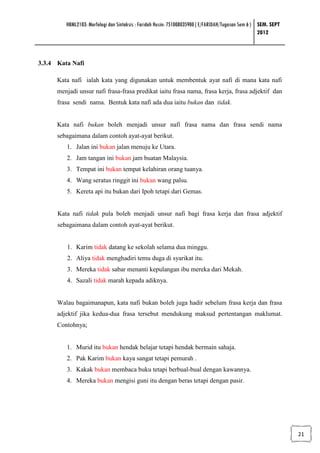 HBML2103: Morfologi dan Sintaksis : Faridah Husin: 751008035900 ( E/FARIDAH/Tugasan Sem 6 ) SEM. SEPT
                                                                                                     2012



3.3.4 Kata Nafi

      Kata nafi ialah kata yang digunakan untuk membentuk ayat nafi di mana kata nafi
      menjadi unsur nafi frasa-frasa predikat iaitu frasa nama, frasa kerja, frasa adjektif dan
      frasa sendi nama. Bentuk kata nafi ada dua iaitu bukan dan tidak.


      Kata nafi bukan boleh menjadi unsur nafi frasa nama dan frasa sendi nama
      sebagaimana dalam contoh ayat-ayat berikut.
         1. Jalan ini bukan jalan menuju ke Utara.
         2. Jam tangan ini bukan jam buatan Malaysia.
         3. Tempat ini bukan tempat kelahiran orang tuanya.
         4. Wang seratus ringgit ini bukan wang palsu.
         5. Kereta api itu bukan dari Ipoh tetapi dari Gemas.


      Kata nafi tidak pula boleh menjadi unsur nafi bagi frasa kerja dan frasa adjektif
      sebagaimana dalam contoh ayat-ayat berikut.


         1. Karim tidak datang ke sekolah selama dua minggu.
         2. Aliya tidak menghadiri temu duga di syarikat itu.
         3. Mereka tidak sabar menanti kepulangan ibu mereka dari Mekah.
         4. Sazali tidak marah kepada adiknya.


      Walau bagaimanapun, kata nafi bukan boleh juga hadir sebelum frasa kerja dan frasa
      adjektif jika kedua-dua frasa tersebut mendukung maksud pertentangan maklumat.
      Contohnya;


         1. Murid itu bukan hendak belajar tetapi hendak bermain sahaja.
         2. Pak Karim bukan kaya sangat tetapi pemurah .
         3. Kakak bukan membaca buku tetapi berbual-bual dengan kawannya.
         4. Mereka bukan mengisi guni itu dengan beras tetapi dengan pasir.




                                                                                                                 21
 