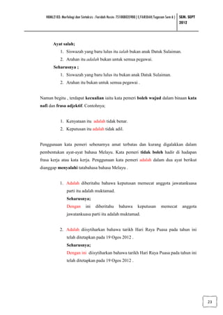 HBML2103: Morfologi dan Sintaksis : Faridah Husin: 751008035900 ( E/FARIDAH/Tugasan Sem 6 ) SEM. SEPT
                                                                                               2012



       Ayat salah;
            1. Siswazah yang baru lulus itu ialah bukan anak Datuk Sulaiman.
            2. Arahan itu adalah bukan untuk semua pegawai.
        Seharusnya ;
            1. Siswazah yang baru lulus itu bukan anak Datuk Sulaiman.
            2. Arahan itu bukan untuk semua pegawai .


Namun begitu , terdapat kecualian iaitu kata pemeri boleh wujud dalam binaan kata
nafi dan frasa adjektif. Contohnya;


            1. Kenyataan itu adalah tidak benar.
            2. Keputusan itu adalah tidak adil.


Penggunaan kata pemeri sebenarnya amat terbatas dan kurang digalakkan dalam
pembentukan ayat-ayat bahasa Melayu. Kata pemeri tidak boleh hadir di hadapan
frasa kerja atau kata kerja. Penggunaan kata pemeri adalah dalam dua ayat berikut
dianggap menyalahi tatabahasa bahasa Melayu .


            1. Adalah diberitahu bahawa keputusan memecat anggota jawatankuasa
                parti itu adalah muktamad.
                Seharusnya;
                Dengan       ini    diberitahu      bahawa       keputusan      memecat        anggota
                jawatankuasa parti itu adalah muktamad.


            2. Adalah diisytiharkan bahawa tarikh Hari Raya Puasa pada tahun ini
                telah ditetapkan pada 19 Ogos 2012 .
                Seharusnya;
                Dengan ini diisytiharkan bahawa tarikh Hari Raya Puasa pada tahun ini
                telah ditetapkan pada 19 Ogos 2012 .




                                                                                                           23
 