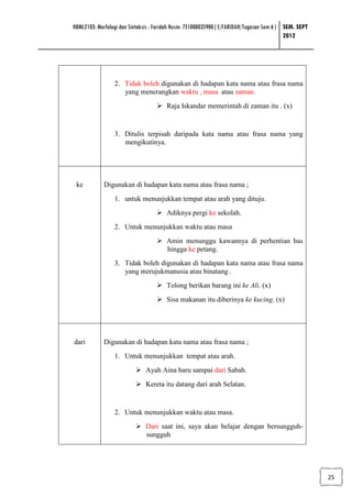 HBML2103: Morfologi dan Sintaksis : Faridah Husin: 751008035900 ( E/FARIDAH/Tugasan Sem 6 ) SEM. SEPT
                                                                                            2012




                 2. Tidak boleh digunakan di hadapan kata nama atau frasa nama
                    yang menerangkan waktu , masa atau zaman.
                                        Raja Iskandar memerintah di zaman itu . (x)


                 3. Ditulis terpisah daripada kata nama atau frasa nama yang
                    mengikutinya.




 ke          Digunakan di hadapan kata nama atau frasa nama ;
                 1. untuk menunjukkan tempat atau arah yang dituju.
                                        Adiknya pergi ke sekolah.
                 2. Untuk menunjukkan waktu atau masa
                                        Amin menunggu kawannya di perhentian bas
                                        hingga ke petang.
                 3. Tidak boleh digunakan di hadapan kata nama atau frasa nama
                    yang merujukmanusia atau binatang .
                                        Tolong berikan barang ini ke Ali. (x)
                                        Sisa makanan itu diberinya ke kucing. (x)




dari         Digunakan di hadapan kata nama atau frasa nama ;
                 1. Untuk menunjukkan tempat atau arah.
                               Ayah Aina baru sampai dari Sabah.
                               Kereta itu datang dari arah Selatan.


                 2. Untuk menunjukkan waktu atau masa.
                               Dari saat ini, saya akan belajar dengan bersungguh-
                               sungguh




                                                                                                        25
 