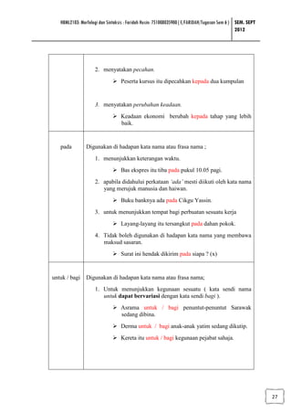 HBML2103: Morfologi dan Sintaksis : Faridah Husin: 751008035900 ( E/FARIDAH/Tugasan Sem 6 ) SEM. SEPT
                                                                                               2012




                    2. menyatakan pecahan.
                                  Peserta kursus itu dipecahkan kepada dua kumpulan


                    3. menyatakan perubahan keadaan.
                                  Keadaan ekonomi berubah kepada tahap yang lebih
                                  baik.


   pada         Digunakan di hadapan kata nama atau frasa nama ;
                    1. menunjukkan keterangan waktu.
                                  Bas ekspres itu tiba pada pukul 10.05 pagi.
                    2. apabila didahului perkataan ‘ada’ mesti diikuti oleh kata nama
                       yang merujuk manusia dan haiwan.
                                  Buku banknya ada pada Cikgu Yassin.
                    3. untuk menunjukkan tempat bagi perbuatan sesuatu kerja
                                  Layang-layang itu tersangkut pada dahan pokok.
                    4. Tidak boleh digunakan di hadapan kata nama yang membawa
                       maksud sasaran.
                                  Surat ini hendak dikirim pada siapa ? (x)



untuk / bagi    Digunakan di hadapan kata nama atau frasa nama;
                    1. Untuk menunjukkan kegunaan sesuatu ( kata sendi nama
                       untuk dapat bervariasi dengan kata sendi bagi ).
                                  Asrama untuk / bagi penuntut-penuntut Sarawak
                                  sedang dibina.
                                  Derma untuk / bagi anak-anak yatim sedang dikutip.
                                  Kereta itu untuk / bagi kegunaan pejabat sahaja.




                                                                                                           27
 