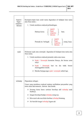 HBML2103: Morfologi dan Sintaksis : Faridah Husin: 751008035900 ( E/FARIDAH/Tugasan Sem 6 ) SEM. SEPT
                                                                                              2012




 Seperti /     Keempat-empat kata sendi nama digunakan di hadapan kata nama
  bagai /      atau frasa nama ;
umpama /
 laksana           1. Untuk membawa maksud perbandingan.

                                                            seperti
                                 Hatinya keras              bagai                  batu.
                                                            umpama
                                                            laksana

                                                                    seperti
                                 Pemuda itu berlagak                bagai             orang kaya.
                                                                    umpama
                                                                    laksana



  sejak        Perkataan sejak atau semenjak digunakan di hadapan kata nama atau
               frasa nama;
                   1. Untuk membawa maksud penanda waktu atau masa.
                                 Sejak / Semenjak kematian ibunya, dia berasa amat
                                 sunyi.
                                 Sejak / Semenjak hari                itu    dia     tidak   berani
                                 meninggalkan rumah.
                                 Mereka berjaga-jaga sejak / semenjak subuh lagi.




terhadap       Digunakan sebagai;
               Unsur yang membawa maksud rujukan melibatkan penyambut yang
               tentu sama ada manusia , haiwan atau benda.
                        Seorang ketua harus sentiasa bersikap adil terhadap anak
                        buahnya.
                        Jangan bersikap biadap terhadap orang tua.
                        Kita mesti ada rasa belas kasihan terhadap binatang.
                        Air bersifat lengai terhadap logam adi.




                                                                                                          29
 