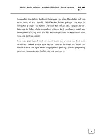 HBML2103: Morfologi dan Sintaksis : Faridah Husin: 751008035900 ( E/FARIDAH/Tugasan Sem 6 ) SEM. SEPT
                                                                                               2012



Berdasarkan lima definisi dan konsep kata tugas yang telah dikemukakan oleh lima
tokoh bahasa di atas, dapatlah diklasifikasikan bahawa golongan kata tugas ini
merupakan golongan yang bersifat keterangan dan pelbagai jenis. Dengan kata lain ,
kata tugas ini bukan sahaja mengandungi golongan kecil yang berbeza malah turut
menunjukkan sifat yang sama iaitu tidak boleh menjadi unsur inti kepada frasa nama,
frasa kerja dan frasa adjektif.

Kata tugas juga menjadi salah satu unsur dalam ayat , klausa atau frasa untuk
mendukung maksud sesuatu tugas tertentu. Menerusi hubungan ini, fungsi yang
dimainkan oleh kata tugas adalah sebagai pemeri, penerang, penentu, penghubung,
pembenar, penguat, penegas dan lain-lain yang seumpannya.




                                                                                                           3
 