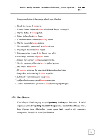 HBML2103: Morfologi dan Sintaksis : Faridah Husin: 751008035900 ( E/FARIDAH/Tugasan Sem 6 ) SEM. SEPT
                                                                                                      2012



      Penggunaan kata arah dalam ayat adalah seperti berikut;


   1. Kotak tisu itu ada di atas meja.
   2. Rumah Rohana terletak di antara sebuah tasik dengan sawah padi.
   3. Mereka duduk di bawah pokok.
   4. Petani itu berjalan ke tepi danau.
   5. Kami mendirikan khemah di belakang rumah.
   6. Mereka menuju ke tengah padang.
   7. Murid-murid bergerak masuk ke dalam dewan.
   8. Beg tangan itu dibeli di luar negara.
   9. Fatimah sentiasa berada di sisi ibunya yang sakit.
   10. Pasu bunga itu diletak di penjuru rumah.
   11. Perkara itu wajar dari sudut pandangan mereka.
   12. Mereka membuat pilihan dari segi kefasihan bertutur.
   13. Dia berasal dari Selatan.
   14. Di samping kekayaan dia juga memiliki kecantikan luar biasa.
   15. Pergolakan itu berlaku lagi di timur negeri itu.
   16. Kita tidak boleh meniru gaya hidup barat.
   17. Ali berjalan dengan sopan di hadapan orang tua.
   18. Ahmad menaiki kereta api untuk ke utara Semenanjung Malaysia.




3.3.8 Kata Bilangan

      Kata bilangan ialah kata yang menjadi penerang jumlah pada frasa nama. Kata ini
      digunakan untuk menghitung atau membilang sesuatu.. Dalam bahasa Melayu baku ,
      kata bilangan dapat dibahagikan kepada enam jenis mengikut ciri maknanya
      sebagaimana ditunjukkan dalam jadual berikut.




                                                                                                                  32
 