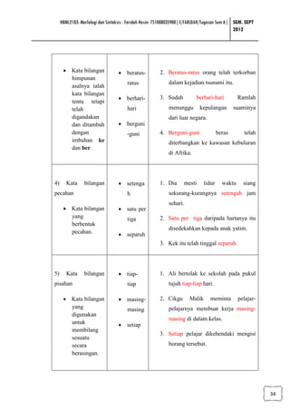 HBML2103: Morfologi dan Sintaksis : Faridah Husin: 751008035900 ( E/FARIDAH/Tugasan Sem 6 ) SEM. SEPT
                                                                                                 2012




      • Kata bilangan              • beratus-            2. Beratus-ratus orang telah terkorban
        himpunan
                                        ratus                dalam kejadian tsunami itu.
        asalnya ialah
        kata bilangan
                                   • berhari-            3. Sudah           berhari-hari          Ramlah
        tentu tetapi
        telah                           hari                 menunggu        kepulangan         suaminya
        digandakan                                           dari luar negara.
        dan ditambah               • berguni
        dengan                          -guni            4. Berguni-guni                beras        telah
        imbuhan ke                                           diterbangkan ke kawasan kebuluran
        dan ber .
                                                             di Afrika.




4)      Kata     bilangan          • setenga             1. Dia      mesti      tidur     waktu     siang
pecahan                                 h                    sekurang-kurangnya setengah jam
                                                             sehari.
      • Kata bilangan              • satu per
        yang                            tiga             2. Satu per tiga daripada hartanya itu
        berbentuk
                                                             disedekahkan kepada anak yatim.
        pecahan.                   • separuh
                                                         3. Kek itu telah tinggal separuh.




5)      Kata     bilangan          • tiap-               1. Ali bertolak ke sekolah pada pukul
pisahan                                 tiap                 tujuh tiap-tiap hari.

      • Kata bilangan              • masing-             2. Cikgu       Malik      meminta        pelajar-
        yang                            masing               pelajarnya membuat kerja masing-
        digunakan
                                                             masing di dalam kelas.
        untuk                      • setiap
        membilang
                                                         3. Setiap pelajar dikehendaki mengisi
        sesuatu
        secara                                               borang tersebut.
        berasingan.




                                                                                                             34
 