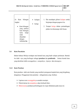 HBML2103: Morfologi dan Sintaksis : Faridah Husin: 751008035900 ( E/FARIDAH/Tugasan Sem 6 ) SEM. SEPT
                                                                                                        2012




       6)      Kata     bilangan          • kelapan             1. Dia mendapat giliran kelapan untuk
       tingkat                                                      berjumpa dengan pegawai itu.
                                          • ketiga
             • Kata bilangan                                    2. Tempat ketiga dalam pertandingan
               yang asalnya                                         pidato itu dimenangi oleh Susan.
               kata bilangan
               tentu tetapi
               telah
               ditambah
               dengan
               imbuhan ke.




3.4   Kata Pascakata

      Dalam bahasa Melayu terdapat satu bentuk kata yang hadir selepas perkataan. Bentuk
      itu ialah –nya yang berfungsi sebagai penekan dan pembenda . Antara bentuk kata
      yang demikian ialah sesungguhnya , nampaknya , lajunya dan datangnya .



3.4.1 Kata Penekan

      Kata penekan ialah satu bentuk yang memberi penegasan kepada kata yang bergabung
      dengannya. Penggunaan kata penekan sebagaimana yang berikut;


                Lapisan ozon sesungguhnya semakin menipis.
                Pokok durian itu nampaknya akan berbuah lebat .
                Bahawasanya pindaan perlembagaan itu wajar dilakukan pada masa ini.




                                                                                                                    35
 