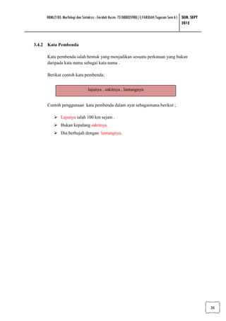 HBML2103: Morfologi dan Sintaksis : Faridah Husin: 751008035900 ( E/FARIDAH/Tugasan Sem 6 ) SEM. SEPT
                                                                                                 2012



3.4.2 Kata Pembenda

     Kata pembenda ialah bentuk yang menjadikan sesuatu perkataan yang bukan
     daripada kata nama sebagai kata nama .

     Berikut contoh kata pembenda;


                                lajunya , sakitnya , lantangnya


     Contoh penggunaan kata pembenda dalam ayat sebagaimana berikut ;

              Lajunya ialah 100 km sejam .
              Bukan kepalang sakitnya.
              Dia berhujah dengan lantangnya.




                                                                                                             36
 