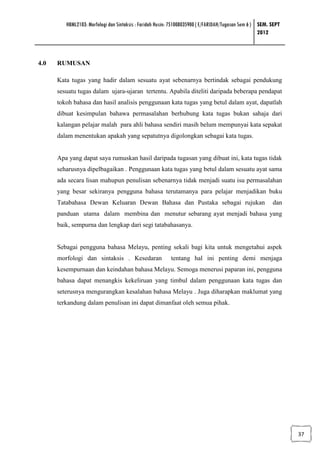 HBML2103: Morfologi dan Sintaksis : Faridah Husin: 751008035900 ( E/FARIDAH/Tugasan Sem 6 ) SEM. SEPT
                                                                                                     2012



4.0   RUMUSAN

      Kata tugas yang hadir dalam sesuatu ayat sebenarnya bertindak sebagai pendukung
      sesuatu tugas dalam ujara-ujaran tertentu. Apabila diteliti daripada beberapa pendapat
      tokoh bahasa dan hasil analisis penggunaan kata tugas yang betul dalam ayat, dapatlah
      dibuat kesimpulan bahawa permasalahan berhubung kata tugas bukan sahaja dari
      kalangan pelajar malah para ahli bahasa sendiri masih belum mempunyai kata sepakat
      dalam menentukan apakah yang sepatutnya digolongkan sebagai kata tugas.


      Apa yang dapat saya rumuskan hasil daripada tugasan yang dibuat ini, kata tugas tidak
      seharusnya dipelbagaikan . Penggunaan kata tugas yang betul dalam sesuatu ayat sama
      ada secara lisan mahupun penulisan sebenarnya tidak menjadi suatu isu permasalahan
      yang besar sekiranya pengguna bahasa terutamanya para pelajar menjadikan buku
      Tatabahasa Dewan Keluaran Dewan Bahasa dan Pustaka sebagai rujukan                                  dan
      panduan utama dalam membina dan menutur sebarang ayat menjadi bahasa yang
      baik, sempurna dan lengkap dari segi tatabahasanya.


      Sebagai pengguna bahasa Melayu, penting sekali bagi kita untuk mengetahui aspek
      morfologi dan sintaksis . Kesedaran                 tentang hal ini penting demi menjaga
      kesempurnaan dan keindahan bahasa Melayu. Semoga menerusi paparan ini, pengguna
      bahasa dapat menangkis kekeliruan yang timbul dalam penggunaan kata tugas dan
      seterusnya mengurangkan kesalahan bahasa Melayu . Juga diharapkan maklumat yang
      terkandung dalam penulisan ini dapat dimanfaat oleh semua pihak.




                                                                                                                 37
 