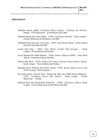 HBML2103: Morfologi dan Sintaksis : Faridah Husin: 751008035900 ( E/FARIDAH/Tugasan Sem 6 ) SEM. SEPT
                                                                                                   2012



BIBLIOGRAFI




    Abdullah Hassan. (2004). Tatabahasa Bahasa Melayu : Morfologi dan Sintaksis.
          Pahang : PTS Publications & Distributors Sdn. Bhd.
    Abdullah Hassan dan Ainon Mohd. . (1994). Tatabahasa Dinamika . Kuala Lumpur :
          Utusan Publications & Distributors Sdn Bhd
    Abdullah Hassan dan Liaw Yock Fang . (1993). Nahu Melayu Moden . Kuala Lumpur
    :     Penerbit Fajar Bakti Sdn Bhd
    Asmah Haji Omar . (1993). Nahu Melayu Terakhir Edisi Keempat .                                   Kuala
         Lumpur : Dewan Bahasa dan Pustaka
    Azizul Rahman bin Abdul Rahman . (1996). Bahasa Malaysia KBSM. . Johor Darul
           Takzim : Penerbitan Pelangi Sdn Bhd
    Hashim Haji Musa . (1993). Binaan dan Fungsi Perkataan Dalam Bahasa Melayu.
          Kuala Lumpur : Dewan Bahasa dan Pustaka
    Marzukhi Nyak Abdullah dan Samsu Yaacob. (1993). Bahasa Melayu Kertas Satu
          STPM.. Kajang : Masa Enterprise
    Nik Safiah Karim. Farid M. Onn , Hashim Hj. Musa dan Abdul Hamid Mahmood .
          (1997). Tatabahasa Dewan Edisi Baharu . Kuala Lumpur : Dewan
          Bahasa dan Pustaka
    Sulaiman Masri dan Ahmad Khair Mohd Nor . ( 2006) . Tatabahasa Melayu. .Kuala
          Lumpur : Utusan Publications & Distributors Sdn Bhd.




                                                                                                               38
 